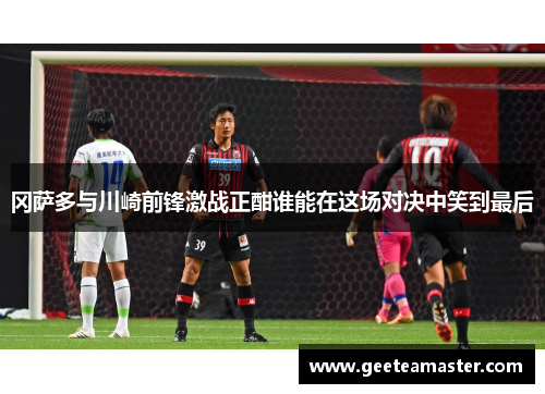冈萨多与川崎前锋激战正酣谁能在这场对决中笑到最后