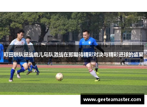 町田联队迎战鹿儿岛队激战在即期待精彩对决与精彩进球的盛宴